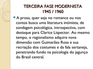 TERCEIRA FASE MODERNISTA
             1945 / 1960
Aprosa, quer seja no romance ou nos
contos busca uma literatura intimista, de
sondagem psicológica, introspectiva, com
destaque para Clarice Lispector. Ao mesmo
tempo, o regionalismo adquire nova
dimensão com Guimarães Rosa e sua
recriação dos costumes e da fala sertaneja,
penetrando fundo na psicologia do jagunço
do Brasil central.
 