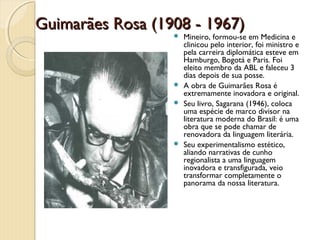 Guimarães Rosa (1908 - 1967)
                   Mineiro, formou-se em Medicina e
                    clinicou pelo interior, foi ministro e
                    pela carreira diplomática esteve em
                    Hamburgo, Bogotá e Paris. Foi
                    eleito membro da ABL e faleceu 3
                    dias depois de sua posse.
                   A obra de Guimarães Rosa é
                    extremamente inovadora e original.
                   Seu livro, Sagarana (1946), coloca
                    uma espécie de marco divisor na
                    literatura moderna do Brasil: é uma
                    obra que se pode chamar de
                    renovadora da linguagem literária.
                   Seu experimentalismo estético,
                    aliando narrativas de cunho
                    regionalista a uma linguagem
                    inovadora e transfigurada, veio
                    transformar completamente o
                    panorama da nossa literatura.
 
