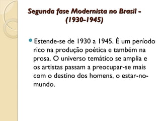 Segunda fase Modernista no Brasil -
           (1930-1945)

Estende-se   de 1930 a 1945. É um período
 rico na produção poética e também na
 prosa. O universo temático se amplia e
 os artistas passam a preocupar-se mais
 com o destino dos homens, o estar-no-
 mundo.
 