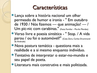 Características
Lança sobre a história nacional um olhar
 permeado de humor e ironia - " Em outubro
 de 1930 / Nós fizemos — que animação! — /
 Um pic-nic com carabinas." (Festa Familiar - Murilo Mendes)
Verso livre e poesia sintética - " Stop. / A vida
 parou / ou foi o automóvel?" (Cota Zero, Carlos Drummond
  de Andrade)
Nova   postura temática - questiona mais a
 realidade e a si mesmo enquanto indivíduo.
Tentativa de interpretar o estar-no-mundo e
 seu papel de poeta.
Literatura mais construtiva e mais politizada.
 