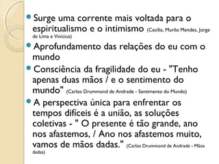 Surge   uma corrente mais voltada para o
  espiritualismo e o intimismo (Cecília, Murilo Mendes, Jorge
  de Lima e Vinícius)
Aprofundamento          das relações do eu com o
 mundo
Consciência da fragilidade do eu - "Tenho
 apenas duas mãos / e o sentimento do
 mundo" (Carlos Drummond de Andrade - Sentimento do Mundo)
A perspectiva única para enfrentar os
 tempos difíceis é a união, as soluções
 coletivas - " O presente é tão grande, ano
 nos afastemos, / Ano nos afastemos muito,
 vamos de mãos dadas." (Carlos Drummond de Andrade - Mãos
  dadas)
 