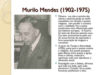 Murilo Mendes (1902-1975)
             Mineiro, sua obra caminha das
              sátiras e poemas-piada ao estilo
              oswaldiano em direção à poesia
              religiosa, sem perder o contato
              com a realidade. Foi o poeta
              modernista mais influenciado pelo
              Surrealismo europeu. A Guerra
              foi tema de diversos poemas seus.
              Sua obra caracteriza-se pelo uso
              de novas formas de expressão e
              livre associação de imagens e
              conceitos.
             A partir de Tempo e Eternidade
              (1935), parte para a poesia mística
              e religiosa. Sua poesia perpassa
              pelo dilema entre poesia e Igreja,
              finito e infinito, material e
              espiritual, tudo sem abandonar a
              dimensão social.
             Empolgado com a beleza, afirmava
              que tudo era belo, pois tudo
              pertencia à Criação. Só as ações
              humanas justificavam o feio.
 