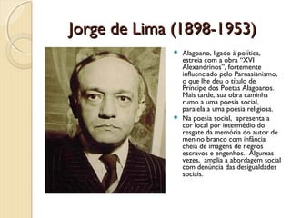 Jorge de Lima (1898-1953)
              Alagoano, ligado à política,
               estreia com a obra “XVI
               Alexandrinos”, fortemente
               influenciado pelo Parnasianismo,
               o que lhe deu o título de
               Príncipe dos Poetas Alagoanos.
               Mais tarde, sua obra caminha
               rumo a uma poesia social,
               paralela a uma poesia religiosa.
              Na poesia social, apresenta a
               cor local por intermédio do
               resgate da memória do autor de
               menino branco com infância
               cheia de imagens de negros
               escravos e engenhos. Algumas
               vezes, amplia a abordagem social
               com denúncia das desigualdades
               sociais.
 