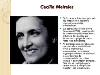 Cecília Meireles

          Órfã, carioca, foi criada pela avó,
            fez Magistério e lecionou
           Literatura em várias
           universidades.
          Sua estreia dá-se com o livro
           Espectros (1919), participando
           da corrente espiritualista, sob a
           influência dos poetas que
           formariam o grupo da revista
           Festa (neo-simbolista).
          As principais características de
           sua obra são a sensibilidade
           forte, o intimismo, a
           introspecção, a constante
           viagem para dentro de si mesma
           e a consciência da
           transitoriedade das coisas
           (tempo = personagem principal).
           Para ela, as realidades para
           serem vividas e não para se
           filosofar, são inexplicáveis.
 