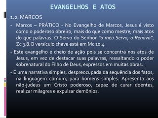 EVANGELHOS E ATOS
1.2. MARCOS
- Marcos – PRÁTICO - No Evangelho de Marcos, Jesus é visto
como o poderoso obreiro, mais do que como mestre; mais atos
do que palavras. O Servo do Senhor “o meu Servo, o Renovo”,
Zc 3.8.O versículo chave está em Mc 10.4
- Este evangelho é cheio de ação pois se concentra nos atos de
Jesus, em vez de destacar suas palavras, ressaltando o poder
sobrenatural do Filho de Deus, expressos em muitas obras.
- É uma narrativa simples, despreocupada da sequência dos fatos,
na linguagem comum, para homens simples. Apresenta aos
não-judeus um Cristo poderoso, capaz de curar doentes,
realizar milagres e expulsar demônios.
 