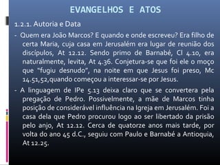 EVANGELHOS E ATOS
1.2.1. Autoria e Data
- Quem era João Marcos? E quando e onde escreveu? Era filho de
certa Maria, cuja casa em Jerusalém era lugar de reunião dos
discípulos, At 12.12. Sendo primo de Barnabé, Cl 4.10, era
naturalmente, levita, At 4.36. Conjetura-se que foi ele o moço
que “fugiu desnudo”, na noite em que Jesus foi preso, Mc
14.51,52,quando começou a interessar-se por Jesus.
- A linguagem de IPe 5.13 deixa claro que se convertera pela
pregação de Pedro. Possivelmente, a mãe de Marcos tinha
posição de considerável influência na Igreja em Jerusalém. Foi a
casa dela que Pedro procurou logo ao ser libertado da prisão
pelo anjo, At 12.12. Cerca de quatorze anos mais tarde, por
volta do ano 45 d.C., seguiu com Paulo e Barnabé a Antioquia,
At 12.25.
 