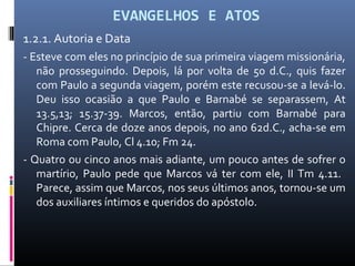 EVANGELHOS E ATOS
1.2.1. Autoria e Data
- Esteve com eles no princípio de sua primeira viagem missionária,
não prosseguindo. Depois, lá por volta de 50 d.C., quis fazer
com Paulo a segunda viagem, porém este recusou-se a levá-lo.
Deu isso ocasião a que Paulo e Barnabé se separassem, At
13.5,13; 15.37-39. Marcos, então, partiu com Barnabé para
Chipre. Cerca de doze anos depois, no ano 62d.C., acha-se em
Roma com Paulo, Cl 4.10; Fm 24.
- Quatro ou cinco anos mais adiante, um pouco antes de sofrer o
martírio, Paulo pede que Marcos vá ter com ele, II Tm 4.11.
Parece, assim que Marcos, nos seus últimos anos, tornou-se um
dos auxiliares íntimos e queridos do apóstolo.
 