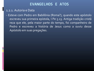 EVANGELHOS E ATOS
1.2.1. Autoria e Data
- Esteve com Pedro em Babilônia (Roma?), quando este apóstolo
escreveu sua primeira epístola, I Pe 5.13. Antiga tradição cristã
reza que ele, pela maior parte do tempo, foi companheiro de
Pedro e escreveu a história de Jesus como a ouviu desse
Apóstolo em suas pregações.
 