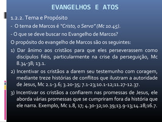 EVANGELHOS E ATOS
1.2.2. Tema e Propósito
- O tema de Marcos é “Cristo, o Servo” (Mc 10.45).
- O que se deve buscar no Evangelho de Marcos?
O propósito do evangelho de Marcos são os seguintes:
1) Dar ânimo aos cristãos para que eles perseverassem como
discípulos fiéis, particularmente na crise da perseguição, Mc
8.34-38; 13.1.
2) Incentivar os cristãos a darem seu testemunho com coragem,
mediante treze histórias de conflitos que ilustram a autoridade
de Jesus, Mc 2.1-3.6; 3.20-35; 7.1-23;10.1-12;11.27-12.37.
3) Incentivar os cristãos a confiarem nas promessas de Jesus, ele
aborda várias promessas que se cumpriram fora da história que
ele narra. Exemplo, Mc 1.8, 17; 4.30-32;10.39;13.9-13;14.28;16.7.
 
