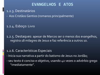 EVANGELHOS E ATOS
1.2.3. Destinatários
- Aos Cristãos Gentios (romanos principalmente)
1.2.4. Esboço: Livro
1.2.5. Destaques: apesar de Marcos ser o menos dos evangelhos,
registra 18 milagres de Jesus e faz referência a outros 10.
1.2.6. Características Especiais
- Inicia sua narrativa a partir do batismo de Jesus no Jordão;
- seu texto é conciso e objetivo, usando 42 vezes o advérbio grego
“imediatamente”.
 