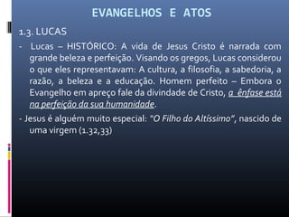 EVANGELHOS E ATOS
1.3. LUCAS
- Lucas – HISTÓRICO: A vida de Jesus Cristo é narrada com
grande beleza e perfeição. Visando os gregos, Lucas considerou
o que eles representavam: A cultura, a filosofia, a sabedoria, a
razão, a beleza e a educação. Homem perfeito – Embora o
Evangelho em apreço fale da divindade de Cristo, a ênfase está
na perfeição da sua humanidade.
- Jesus é alguém muito especial: “O Filho do Altíssimo”, nascido de
uma virgem (1.32,33)
 