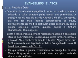 EVANGELHOS E ATOS
1.3.1. Autoria e Data
- O escritor do terceiro evangelho é Lucas, um médico, homem
educado e culto, acatado pelas igrejas dos primórdios. A
tradição nos diz que ele era de Antioquia da Síria, um gentio.
Era um dos mais íntimos companheiros de Paulo,
provavelmente seu médico particular. Lucas permaneceu como
grande apóstolo, mesmo quando muitos o tinham
abandonado, IITm 1.15;4.11.
- Lucas é considerado o primeiro historiador da Igreja e apologista
literário do Cristianismo. Sabemos que Lucas também escreveu
o livro de Atos, também destinado a Teófilo. Alguns dizem que
Teófilo converteu-se depois de ter lido o Evangelho de Lucas. O
livro foi escrito cerca de 60 d.C.
- Ele que notara o grande crescimento do Evangelho, na Ásia
Menor, At 19.10, viu a necessidade duma descrição correta da
vida e morte de Cristo.
 