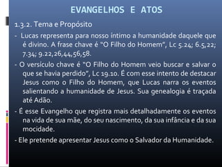 EVANGELHOS E ATOS
1.3.2. Tema e Propósito
- Lucas representa para nosso íntimo a humanidade daquele que
é divino. A frase chave é “O Filho do Homem”, Lc 5.24; 6.5,22;
7.34; 9.22,26,44,56,58.
- O versículo chave é “O Filho do Homem veio buscar e salvar o
que se havia perdido”, Lc 19.10. É com esse intento de destacar
Jesus como o Filho do Homem, que Lucas narra os eventos
salientando a humanidade de Jesus. Sua genealogia é traçada
até Adão.
- É esse Evangelho que registra mais detalhadamente os eventos
na vida de sua mãe, do seu nascimento, da sua infância e da sua
mocidade.
- Ele pretende apresentar Jesus como o Salvador da Humanidade.
 