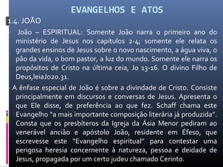 EVANGELHOS E ATOS
1.4. JOÃO
- João – ESPIRITUAL: Somente João narra o primeiro ano do
ministério de Jesus nos capítulos 2-4; somente ele relata os
grandes ensinos de Jesus sobre o novo nascimento, a água viva, o
pão da vida, o bom pastor, a luz do mundo. Somente ele narra os
propósitos de Cristo na última ceia, Jo 13-16. O divino Filho de
Deus,leiaJo20.31.
- A ênfase especial de João é sobre a divindade de Cristo. Consiste
principalmente em discursos e conversas de Jesus. Apresenta o
que Ele disse, de preferência ao que fez. Schaff chama este
Evangelho “a mais importante composição literária já produzida”.
Consta que os presbíteros da Igreja da Ásia Menor pediram ao
venerável ancião e apóstolo João, residente em Éfeso, que
escrevesse este “Evangelho espiritual” para contestar uma
perigosa heresia concernente à natureza, pessoa e deidade de
Jesus, propagada por um certo judeu chamado Cerinto.
 