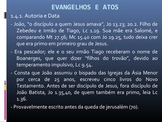 EVANGELHOS E ATOS
1.4.1. Autoria e Data
- João, “o discípulo a quem Jesus amava”, Jo 13.23; 20.2. Filho de
Zebedeu e irmão de Tiago, Lc 1.19. Sua mãe era Salomé, e
comparando Mt 27.56; Mc 15.40 com Jo 19.25, tudo deixa crer
que era primo em primeiro grau de Jesus.
- Era pescador; ele e o seu irmão Tiago receberam o nome de
Boanerges, que quer dizer “filhos do trovão”, devido ao
temperamento impulsivo, Lc 9.54.
- Consta que João assumiu o bispado das Igrejas da Ásia Menor
por cerca de 25 anos, escreveu cinco livros do Novo
Testamento. Antes de ser discípulo de Jesus, fora discípulo de
João Batista, Jo 1.35,40, de quem também era primo, leia Lc
1.36.
- Provavelmente escrito antes da queda de jerusalém (70).
 