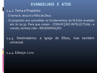 EVANGELHOS E ATOS
1.4.2. Tema e Propósito
- O tema é: Jesus é o Filho de Deus.
- O propósito era consolidar os fundamentos da fé.Está revelado
em Jo 20.31. Para que creiais - CONVICÇÃO INTELECTUAL- e
crendo, tenhais vida – REGENERAÇÃO.
1.4.3. Destinatários: a Igreja de Éfeso, mas também
universal.
1.4.4. Esboço: Livro
 