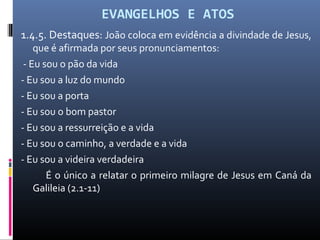 EVANGELHOS E ATOS
1.4.5. Destaques: João coloca em evidência a divindade de Jesus,
que é afirmada por seus pronunciamentos:
- Eu sou o pão da vida
- Eu sou a luz do mundo
- Eu sou a porta
- Eu sou o bom pastor
- Eu sou a ressurreição e a vida
- Eu sou o caminho, a verdade e a vida
- Eu sou a videira verdadeira
É o único a relatar o primeiro milagre de Jesus em Caná da
Galileia (2.1-11)
 