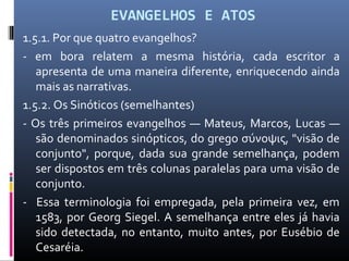 EVANGELHOS E ATOS
1.5.1. Por que quatro evangelhos?
- em bora relatem a mesma história, cada escritor a
apresenta de uma maneira diferente, enriquecendo ainda
mais as narrativas.
1.5.2. Os Sinóticos (semelhantes)
- Os três primeiros evangelhos — Mateus, Marcos, Lucas —
são denominados sinópticos, do grego σύνοψις, "visão de
conjunto", porque, dada sua grande semelhança, podem
ser dispostos em três colunas paralelas para uma visão de
conjunto.
- Essa terminologia foi empregada, pela primeira vez, em
1583, por Georg Siegel. A semelhança entre eles já havia
sido detectada, no entanto, muito antes, por Eusébio de
Cesaréia.
 