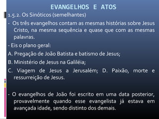 EVANGELHOS E ATOS
1.5.2. Os Sinóticos (semelhantes)
- Os três evangelhos contam as mesmas histórias sobre Jesus
Cristo, na mesma sequência e quase que com as mesmas
palavras.
- Eis o plano geral:
A. Pregação de João Batista e batismo de Jesus;
B. Ministério de Jesus na Galiléia;
C. Viagem de Jesus a Jerusalém; D. Paixão, morte e
ressurreição de Jesus.
- O evangelhos de João foi escrito em uma data posterior,
provavelmente quando esse evangelista já estava em
avançada idade, sendo distinto dos demais.
 