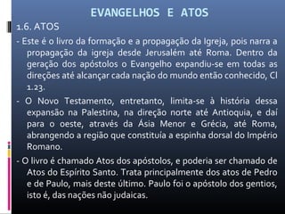EVANGELHOS E ATOS
1.6. ATOS
- Este é o livro da formação e a propagação da Igreja, pois narra a
propagação da igreja desde Jerusalém até Roma. Dentro da
geração dos apóstolos o Evangelho expandiu-se em todas as
direções até alcançar cada nação do mundo então conhecido, Cl
1.23.
- O Novo Testamento, entretanto, limita-se à história dessa
expansão na Palestina, na direção norte até Antioquia, e daí
para o oeste, através da Ásia Menor e Grécia, até Roma,
abrangendo a região que constituía a espinha dorsal do Império
Romano.
- O livro é chamado Atos dos apóstolos, e poderia ser chamado de
Atos do Espírito Santo. Trata principalmente dos atos de Pedro
e de Paulo, mais deste último. Paulo foi o apóstolo dos gentios,
isto é, das nações não judaicas.
 