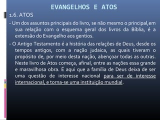 EVANGELHOS E ATOS
1.6. ATOS
- Um dos assuntos principais do livro, se não mesmo o principal,em
sua relação com o esquema geral dos livros da Bíblia, é a
extensão do Evangelho aos gentios.
- O Antigo Testamento é a história das relações de Deus, desde os
tempos antigos, com a nação judaica, as quais tiveram o
propósito de, por meio desta nação, abençoar todas as outras.
Neste livro de Atos começa, afinal, entre as nações essa grande
e maravilhosa obra. É aqui que a família de Deus deixa de ser
uma questão de interesse nacional para ser de interesse
internacional, e torna-se uma instituição mundial.
 