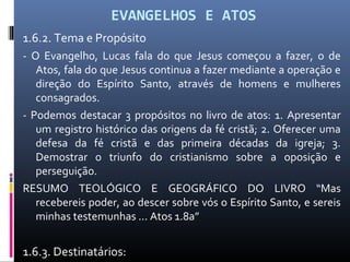 EVANGELHOS E ATOS
1.6.2. Tema e Propósito
- O Evangelho, Lucas fala do que Jesus começou a fazer, o de
Atos, fala do que Jesus continua a fazer mediante a operação e
direção do Espírito Santo, através de homens e mulheres
consagrados.
- Podemos destacar 3 propósitos no livro de atos: 1. Apresentar
um registro histórico das origens da fé cristã; 2. Oferecer uma
defesa da fé cristã e das primeira décadas da igreja; 3.
Demostrar o triunfo do cristianismo sobre a oposição e
perseguição.
RESUMO TEOLÓGICO E GEOGRÁFICO DO LIVRO “Mas
recebereis poder, ao descer sobre vós o Espírito Santo, e sereis
minhas testemunhas ... Atos 1.8a”
1.6.3. Destinatários:
 