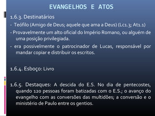 EVANGELHOS E ATOS
1.6.3. Destinatários
- Teófilo (Amigo de Deus; aquele que ama a Deus) (Lc1.3; At1.1)
- Provavelmente um alto oficial do Império Romano, ou alguém de
uma posição privilegiada.
- era possivelmente o patrocinador de Lucas, responsável por
mandar copiar e distribuir os escritos.
1.6.4. Esboço: Livro
1.6.5. Destaques: A descida do E.S. No dia de pentecostes,
quando 120 pessoas foram batizadas com o E.S.; o avanço do
evangelho com as conversões das multidões; a conversão e o
ministério de Paulo entre os gentios.
 