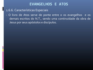 EVANGELHOS E ATOS
1.6.6. Características Especiais
- O livro de Atos serve de ponte entre o os evangelhos e os
demais escritos do N.T., sendo uma continuidade da obra de
Jesus por seus apóstolos e discípulos.
 
