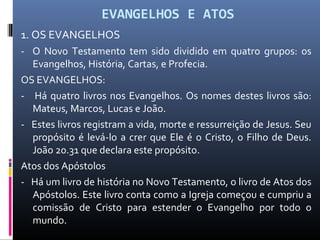 EVANGELHOS E ATOS
1. OS EVANGELHOS
- O Novo Testamento tem sido dividido em quatro grupos: os
Evangelhos, História, Cartas, e Profecia.
OS EVANGELHOS:
- Há quatro livros nos Evangelhos. Os nomes destes livros são:
Mateus, Marcos, Lucas e João.
- Estes livros registram a vida, morte e ressurreição de Jesus. Seu
propósito é levá-lo a crer que Ele é o Cristo, o Filho de Deus.
João 20.31 que declara este propósito.
Atos dos Apóstolos
- Há um livro de história no Novo Testamento, o livro de Atos dos
Apóstolos. Este livro conta como a Igreja começou e cumpriu a
comissão de Cristo para estender o Evangelho por todo o
mundo.
 