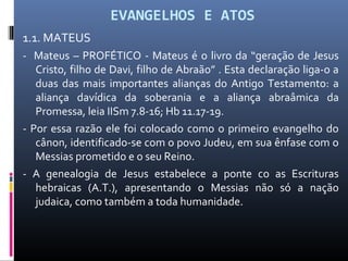 EVANGELHOS E ATOS
1.1. MATEUS
- Mateus – PROFÉTICO - Mateus é o livro da “geração de Jesus
Cristo, filho de Davi, filho de Abraão” . Esta declaração liga-o a
duas das mais importantes alianças do Antigo Testamento: a
aliança davídica da soberania e a aliança abraâmica da
Promessa, leia IISm 7.8-16; Hb 11.17-19.
- Por essa razão ele foi colocado como o primeiro evangelho do
cânon, identificado-se com o povo Judeu, em sua ênfase com o
Messias prometido e o seu Reino.
- A genealogia de Jesus estabelece a ponte co as Escrituras
hebraicas (A.T.), apresentando o Messias não só a nação
judaica, como também a toda humanidade.
 