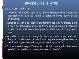 EVANGELHOS E ATOS
1.1.1. Autoria e Data
- Mateus, chamado Levi, não é mencionado com autor, no
entretanto os pais da igreja, o colocam como autor deste
evangelho.
- Acredita-se ter sido escrito primeiramente em hebraico, para
depois ser traduzido ao grego (Ireneu), mas alguns discordam
dessa teoria, pois nenhum original hebraico do N.T. chegou até
nós.
- Acredita-se que este evangelho foi elaborado a partir do de
Marcos, ou de uma mesma fonte daquele evangelho. Isso se
confirmaria pelas semelhanças entre eles (sinóticos).
- Os que acreditam que Mateus foi o primeiro evangelho datam de
50 d.C.; os que discordam sugerem o ano 60 d.C.
 