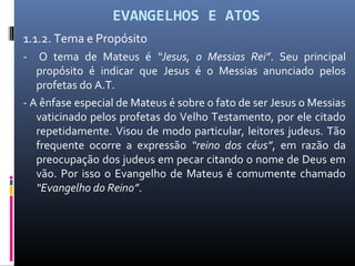 EVANGELHOS E ATOS
1.1.2. Tema e Propósito
- O tema de Mateus é “Jesus, o Messias Rei”. Seu principal
propósito é indicar que Jesus é o Messias anunciado pelos
profetas do A.T.
- A ênfase especial de Mateus é sobre o fato de ser Jesus o Messias
vaticinado pelos profetas do Velho Testamento, por ele citado
repetidamente. Visou de modo particular, leitores judeus. Tão
frequente ocorre a expressão “reino dos céus”, em razão da
preocupação dos judeus em pecar citando o nome de Deus em
vão. Por isso o Evangelho de Mateus é comumente chamado
“Evangelho do Reino”.
 