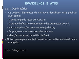 EVANGELHOS E ATOS
1.1.3. Destinatários
- Os Judeus. Elementos da narrativa identificam esse público-
alvo, como:
- A genealogia de Jesus até Abraão;
- A grande ênfase no cumprimento das promessas do A.T.
- Não há explicações dos costumes judaicos;
- Emprego comum de expressões judaicas;
- Menções de Jesus como filho de Davi.
- Outras passagens, contudo mostram o caráter universal deste
evangelho.
1.1.4. Esboço: Livro
 
