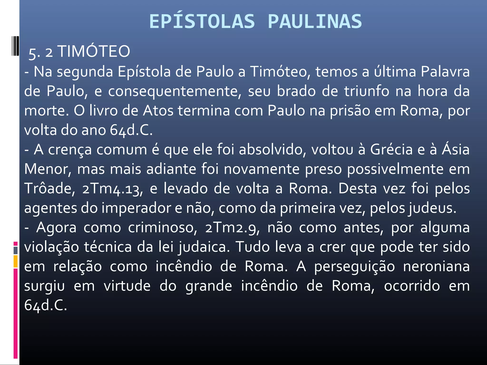 EPÍSTOLAS PAULINAS
5. 2 TIMÓTEO
- Na segunda Epístola de Paulo a Timóteo, temos a última Palavra
de Paulo, e consequentemente, seu brado de triunfo na hora da
morte. O livro de Atos termina com Paulo na prisão em Roma, por
volta do ano 64d.C.
- A crença comum é que ele foi absolvido, voltou à Grécia e à Ásia
Menor, mas mais adiante foi novamente preso possivelmente em
Trôade, 2Tm4.13, e levado de volta a Roma. Desta vez foi pelos
agentes do imperador e não, como da primeira vez, pelos judeus.
- Agora como criminoso, 2Tm2.9, não como antes, por alguma
violação técnica da lei judaica. Tudo leva a crer que pode ter sido
em relação como incêndio de Roma. A perseguição neroniana
surgiu em virtude do grande incêndio de Roma, ocorrido em
64d.C.
 