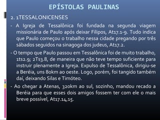 EPÍSTOLAS PAULINAS
2. 1TESSALONICENSES
- A Igreja de Tessalônica foi fundada na segunda viagem
missionária de Paulo após deixar Filipos, At17.1-9. Tudo indica
que Paulo começou o trabalho nessa cidade pregando por três
sábados seguidos na sinagoga dos judeus, At17.2.
- O tempo que Paulo passou em Tessalônica foi de muito trabalho,
1ts2.9; 2Ts3.8, de maneira que não teve tempo suficiente para
instruir plenamente a Igreja. Expulso de Tessalônica, dirigiu-se
a Beréia, uns 80km ao oeste. Logo, porém, foi tangido também
daí, deixando Silas e Timóteo.
- Ao chegar a Atenas, 320km ao sul, sozinho, mandou recado a
Beréia para que esses dois amigos fossem ter com ele o mais
breve possível, At17.14,15.
 