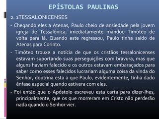 EPÍSTOLAS PAULINAS
2. 1TESSALONICENSES
- Chegando eles a Atenas, Paulo cheio de ansiedade pela jovem
igreja de Tessalônica, imediatamente mandou Timóteo de
volta para lá. Quando este regressou, Paulo tinha saído de
Atenas para Corinto.
- Timóteo trouxe a notícia de que os cristãos tessalonicenses
estavam suportando suas perseguições com bravura, mas que
alguns haviam falecido e os outros estavam embaraçados para
saber como esses falecidos lucrariam alguma coisa da vinda do
Senhor, doutrina esta a que Paulo, evidentemente, tinha dado
ênfase especial quando estivera com eles.
- Foi então que o Apóstolo escreveu esta carta para dizer-lhes,
principalmente, que os que morreram em Cristo não perderão
nada quando o Senhor vier.
 