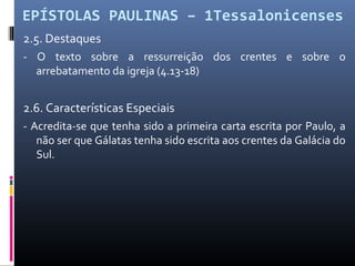 EPÍSTOLAS PAULINAS – 1Tessalonicenses
2.5. Destaques
- O texto sobre a ressurreição dos crentes e sobre o
arrebatamento da igreja (4.13-18)
2.6. Características Especiais
- Acredita-se que tenha sido a primeira carta escrita por Paulo, a
não ser que Gálatas tenha sido escrita aos crentes da Galácia do
Sul.
 