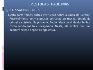 EPÍSTOLAS PAULINAS
3. 2TESSALONICENSES
- Nesta carta temos outras instruções sobre a vinda do Senhor.
Possivelmente escrita poucas semanas ou meses, depois da
primeira epístola. Na primeira, Paulo falara da vinda do Senhor
como sendo súbita e inesperada. Nesta, ele explica que não
ocorrerá se não depois da apostasia.
 
