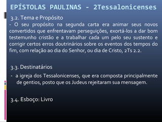 EPÍSTOLAS PAULINAS - 2Tessalonicenses
3.2. Tema e Propósito
- O seu propósito na segunda carta era animar seus novos
convertidos que enfrentavam perseguições, exortá-los a dar bom
testemunho cristão e a trabalhar cada um pelo seu sustento e
corrigir certos erros doutrinários sobre os eventos dos tempos do
fim, com relação ao dia do Senhor, ou dia de Cristo, 2Ts 2.2.
3.3. Destinatários
- a igreja dos Tessalonicenses, que era composta principalmente
de gentios, posto que os Judeus rejeitaram sua mensagem.
3.4. Esboço: Livro
 