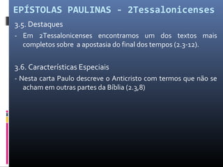 EPÍSTOLAS PAULINAS - 2Tessalonicenses
3.5. Destaques
- Em 2Tessalonicenses encontramos um dos textos mais
completos sobre a apostasia do final dos tempos (2.3-12).
3.6. Características Especiais
- Nesta carta Paulo descreve o Anticristo com termos que não se
acham em outras partes da Bíblia (2.3,8)
 