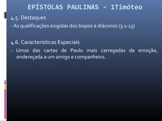 EPÍSTOLAS PAULINAS - 1Timóteo
4.5. Destaques
- As qualificações exigidas dos bispos e diáconos (3.1-13)
4.6. Características Especiais
- Umas das cartas de Paulo mais carregadas de emoção,
endereçada a um amigo e companheiro.
 