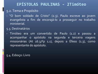 EPÍSTOLAS PAULINAS - 2Timóteo
5.2. Tema e Propósito
- “O bom soldado de Cristo” (2.3). Paulo escreve ao jovem
evangelista a fim de encorajá-lo a prosseguir no trabalho
ministerial.
5.3. Destinatários
- Timóteo era um convertido de Paulo (1.2) e passou a
acompanhar o apóstolo na segunda e terceira viagens
missionárias (At 16.3;Fp 1.1), depois a Éfeso (1.3), como
representante do apóstolo.
5.4. Esboço: Livro
 