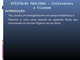 EPÍSTOLAS PAULINAS – Colossenses
a Filemom
INTRODUÇÃO

Tito, exorta um evangelista em um campo trabalhoso; e

Filemom é uma carta pessoal do apóstolo Paulo que
recomenda um escravo fugitivo ao seu dono.
 
