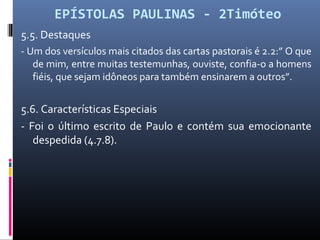 EPÍSTOLAS PAULINAS - 2Timóteo
5.5. Destaques
- Um dos versículos mais citados das cartas pastorais é 2.2:” O que
de mim, entre muitas testemunhas, ouviste, confia-o a homens
fiéis, que sejam idôneos para também ensinarem a outros”.
5.6. Características Especiais
- Foi o último escrito de Paulo e contém sua emocionante
despedida (4.7.8).
 