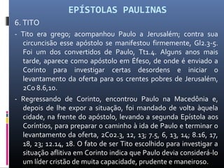 EPÍSTOLAS PAULINAS
6. TITO
- Tito era grego; acompanhou Paulo a Jerusalém; contra sua
circuncisão esse apóstolo se manifestou firmemente, Gl2.3-5.
Foi um dos convertidos de Paulo, Tt1.4. Alguns anos mais
tarde, aparece como apóstolo em Éfeso, de onde é enviado a
Corinto para investigar certas desordens e iniciar o
levantamento da oferta para os crentes pobres de Jerusalém,
2Co 8.6,10.
- Regressando de Corinto, encontrou Paulo na Macedônia e,
depois de lhe expor a situação, foi mandado de volta àquela
cidade, na frente do apóstolo, levando a segunda Epístola aos
Coríntios, para preparar o caminho à ida de Paulo e terminar o
levantamento da oferta, 2Co2.3, 12, 13; 7.5, 6, 13, 14; 8.16, 17,
18, 23; 12.14, 18. O fato de ser Tito escolhido para investigar a
situação aflitiva em Corinto indica que Paulo devia considerá-lo
um líder cristão de muita capacidade, prudente e maneiroso.
 