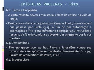 EPÍSTOLAS PAULINAS - Tito
6.2. Tema e Propósito
- A carta ressalta deveres ministeriais além da ênfase na vida da
igreja.
- Paulo enviou-lhe a carta junto com Zenas e Apolo, numa viagem
que passava por Creta (3.13) a fim de dar autorização e
orientações a Tito para enfrentar a oposição(1.5), instruções a
respeito da fé e da conduta e advertências a respeito dos falsos
mestres.
6.3. Destinatários
- Tito era grego; acompanhou Paulo a Jerusalém; contra sua
circuncisão esse apóstolo se manifestou firmemente, Gl 2.3-5.
Foi um dos convertidos de Paulo, Tt1.4.
6.4. Esboço: Livro
 