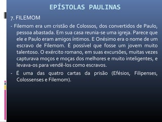 EPÍSTOLAS PAULINAS
7. FILEMOM
- Filemom era um cristão de Colossos, dos convertidos de Paulo,
pessoa abastada. Em sua casa reunia-se uma igreja. Parece que
ele e Paulo eram amigos íntimos. E Onésimo era o nome de um
escravo de Filemom. É possível que fosse um jovem muito
talentoso. O exército romano, em suas excursões, muitas vezes
capturava moços e moças dos melhores e muito inteligentes, e
levava-os para vendê-los como escravos.
- É uma das quatro cartas da prisão (Efésios, Filipenses,
Colossenses e Filemom).
 