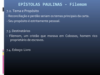 EPÍSTOLAS PAULINAS - Filemom
7.2. Tema e Propósito
- Reconciliação e perdão seriam os temas principais da carta.
- Seu propósito é estritamente pessoal.
7.3. Destinatários
- Filemom, um cristão que morava em Colossos, homem rico
proprietário de escravos.
7.4. Esboço: Livro
 