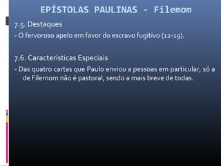 EPÍSTOLAS PAULINAS - Filemom
7.5. Destaques
- O fervoroso apelo em favor do escravo fugitivo (12-19).
7.6. Características Especiais
- Das quatro cartas que Paulo enviou a pessoas em particular, só a
de Filemom não é pastoral, sendo a mais breve de todas.
 
