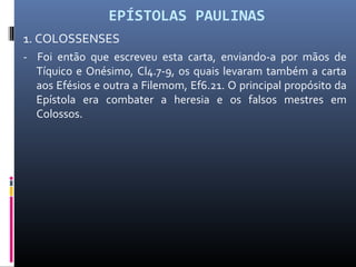 EPÍSTOLAS PAULINAS
1. COLOSSENSES
- Foi então que escreveu esta carta, enviando-a por mãos de
Tíquico e Onésimo, Cl4.7-9, os quais levaram também a carta
aos Efésios e outra a Filemom, Ef6.21. O principal propósito da
Epístola era combater a heresia e os falsos mestres em
Colossos.
 